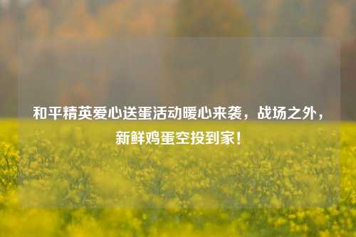 和平精英爱心送蛋活动暖心来袭,战场之外,新鲜鸡蛋空投到家!