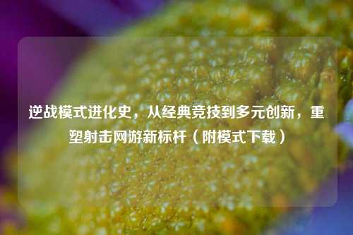 逆战模式进化史，从经典竞技到多元创新，重塑射击网游新标杆（附模式下载）