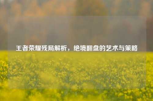 王者荣耀残局解析，绝境翻盘的艺术与策略