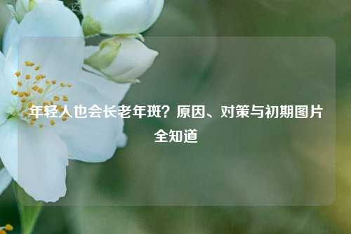 年轻人也会长老年斑？原因、对策与初期图片全知道