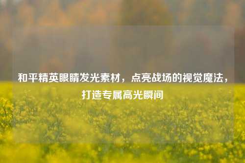 和平精英眼睛发光素材，点亮战场的视觉魔法，打造专属高光瞬间
