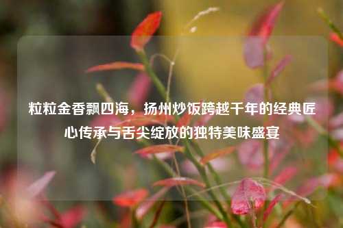 粒粒金香飘四海，扬州炒饭跨越千年的经典匠心传承与舌尖绽放的独特美味盛宴