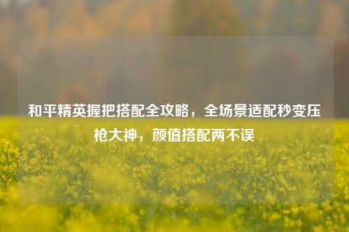 和平精英握把搭配全攻略,全场景适配秒变压枪大神,颜值搭配两不误