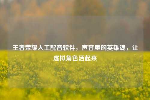 王者荣耀人工配音软件，声音里的英雄魂，让虚拟角色活起来