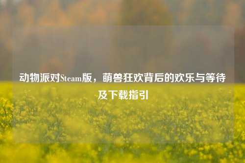 动物派对Steam版，萌兽狂欢背后的欢乐与等待及下载指引
