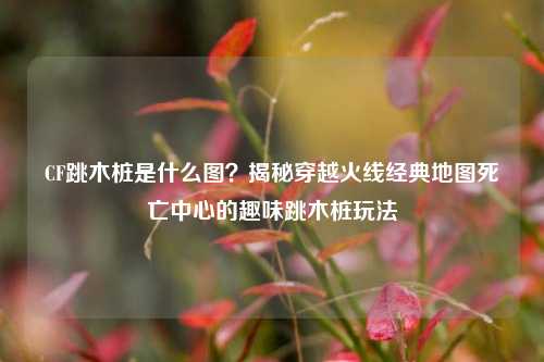 CF跳木桩是什么图？揭秘穿越火线经典地图死亡中心的趣味跳木桩玩法