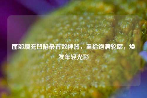 面部填充凹陷最有效神器，重拾饱满轮廓，焕发年轻光彩