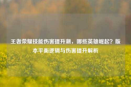 王者荣耀技能伤害提升潮，哪些英雄崛起？版本平衡逻辑与伤害提升解析