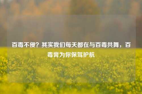 百毒不侵?其实我们每天都在与百毒共舞,百毒膏为你保驾护航