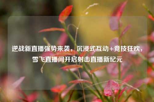 逆战新直播强势来袭，沉浸式互动+竞技狂欢，雪飞直播间开启射击直播新纪元