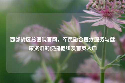 西部战区总医院官网，军民融合医疗服务与健康资讯的便捷枢纽及首页入口
