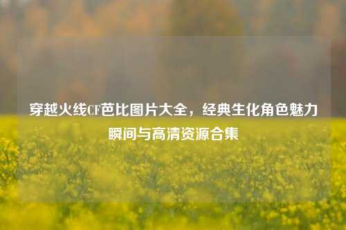 穿越火线CF芭比图片大全，经典生化角色魅力瞬间与高清资源合集