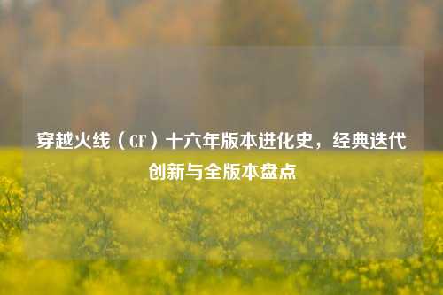 穿越火线（CF）十六年版本进化史，经典迭代创新与全版本盘点