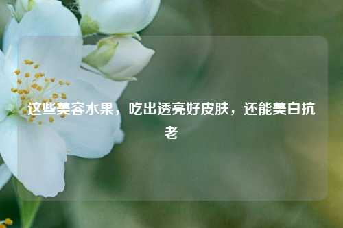 这些美容水果，吃出透亮好皮肤，还能美白抗老