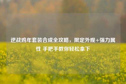 逆战鸡年套装合成全攻略，限定外观+强力属性 手把手教你轻松拿下
