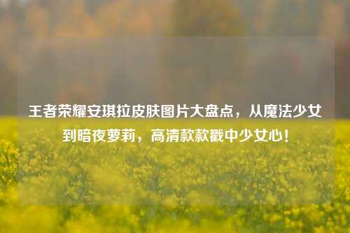 王者荣耀安琪拉皮肤图片大盘点，从魔法少女到暗夜萝莉，高清款款戳中少女心！