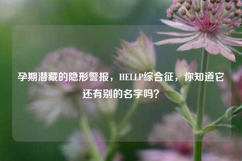 孕期潜藏的隐形警报，HELLP综合征，你知道它还有别的名字吗？