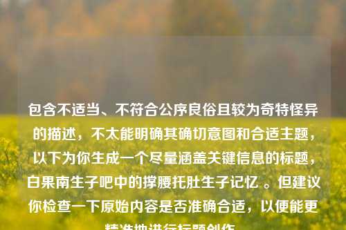 包含不适当、不符合公序良俗且较为奇特怪异的描述,不太能明确其确切意图和合适主题,以下为你生成一个尽量涵盖关键信息的标题,白果南生子吧中的撑腰托肚生子记忆 。但建议你检查一下原始内容是否准确合适,以便能更精准地进行标题创作。
