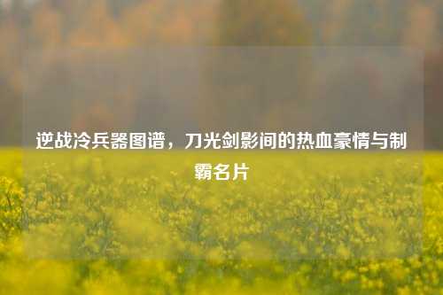逆战冷兵器图谱，刀光剑影间的热血豪情与制霸名片