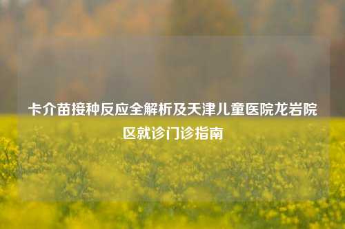 卡介苗接种反应全解析及天津儿童医院龙岩院区就诊门诊指南