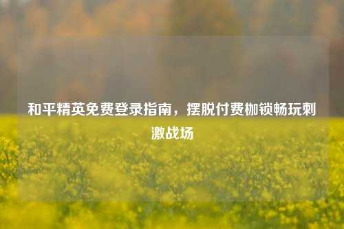 和平精英免费登录指南，摆脱付费枷锁畅玩刺激战场