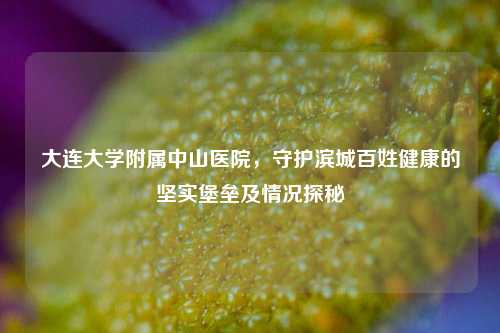 大连大学附属中山医院，守护滨城百姓健康的坚实堡垒及情况探秘