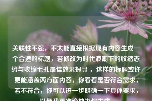 关联性不强，不太能直接根据现有内容生成一个合适的标题，若修改为时代浪潮下的收缩态势与收缩毛孔最佳效果探寻 ，这样的标题或许更能涵盖两方面内容，你看看是否符合需求，若不符合，你可以进一步明确一下具体要求，以便我更准确地为你生成。