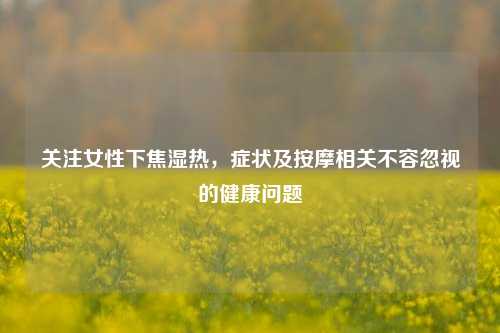 关注女性下焦湿热,症状及按摩相关不容忽视的健康问题