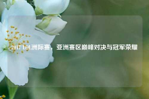 2017 LOL洲际赛,亚洲赛区巅峰对决与冠军荣耀