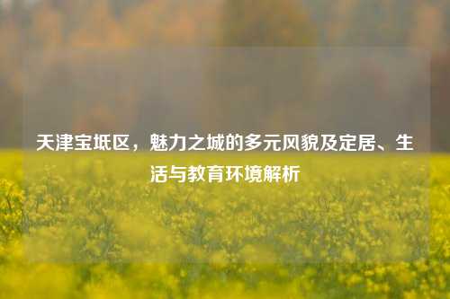 天津宝坻区,魅力之城的多元风貌及定居、生活与教育环境解析