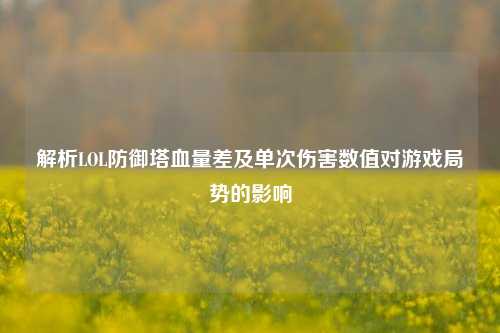 解析LOL防御塔血量差及单次伤害数值对游戏局势的影响