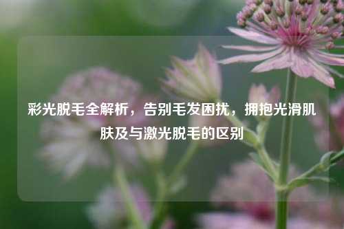 彩光脱毛全解析,告别毛发困扰,拥抱光滑肌肤及与激光脱毛的区别