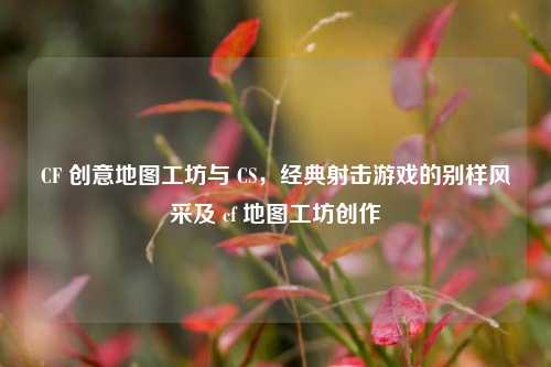 CF 创意地图工坊与 CS，经典射击游戏的别样风采及 cf 地图工坊创作