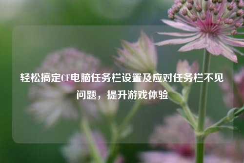 轻松搞定CF电脑任务栏设置及应对任务栏不见问题,提升游戏体验