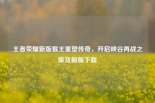 王者荣耀新版猴王重塑传奇,开启峡谷再战之旅及新版下载